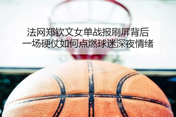 法网郑钦文女单战报刷屏背后 一场硬仗如何点燃球迷深夜情绪（kaiyun）
